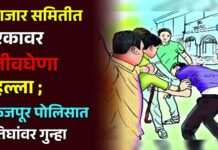 बाजार समितीत एकावर जीवघेणा हल्ला ; फैजपूर पोलिसात तिघांवर गुन्हा